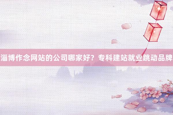 淄博作念网站的公司哪家好？专科建站就业跳动品牌