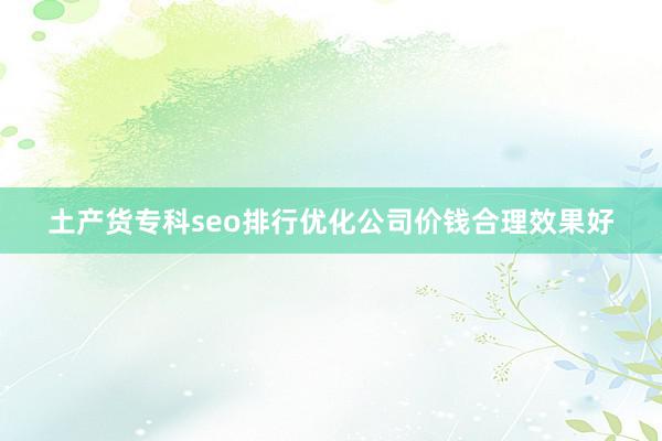 土产货专科seo排行优化公司价钱合理效果好