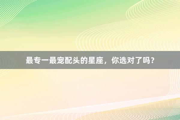 最专一最宠配头的星座，你选对了吗？