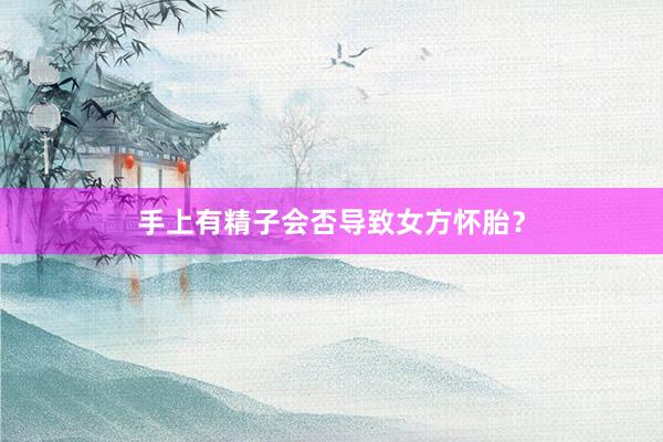 手上有精子会否导致女方怀胎？