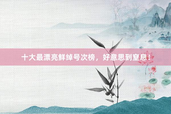 十大最漂亮鲜绰号次榜，好意思到窒息！