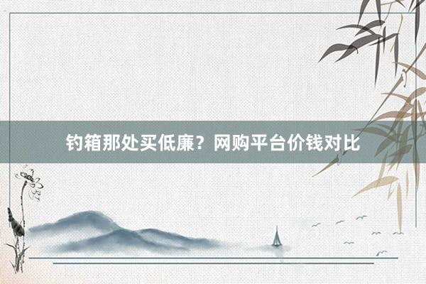 钓箱那处买低廉？网购平台价钱对比