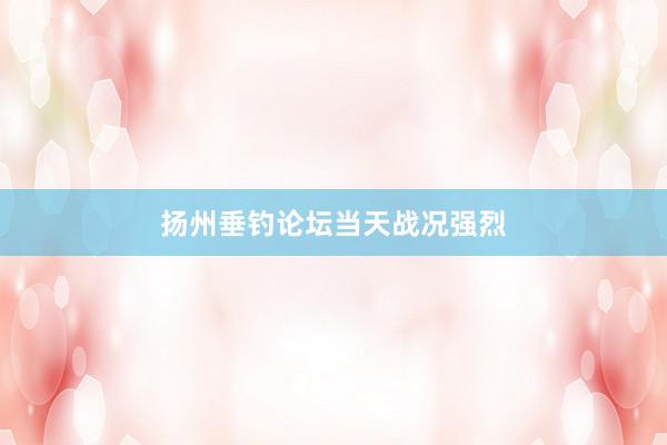 扬州垂钓论坛当天战况强烈